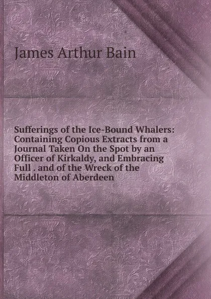 Обложка книги Sufferings of the Ice-Bound Whalers: Containing Copious Extracts from a Journal Taken On the Spot by an Officer of Kirkaldy, and Embracing Full . and of the Wreck of the Middleton of Aberdeen, James Arthur Bain