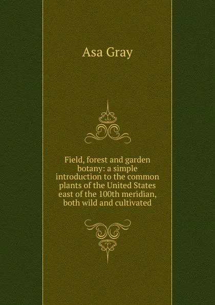 Обложка книги Field, forest and garden botany: a simple introduction to the common plants of the United States east of the 100th meridian, both wild and cultivated, Asa Gray
