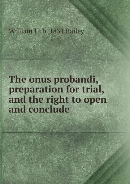Обложка книги The onus probandi, preparation for trial, and the right to open and conclude, William H. b. 1831 Bailey