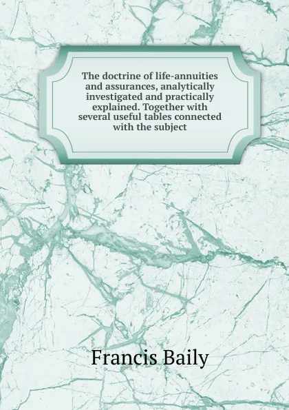 Обложка книги The doctrine of life-annuities and assurances, analytically investigated and practically explained. Together with several useful tables connected with the subject, Francis Baily