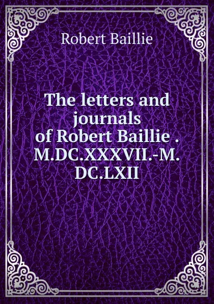 Обложка книги The letters and journals of Robert Baillie . M.DC.XXXVII.-M.DC.LXII, Robert Baillie