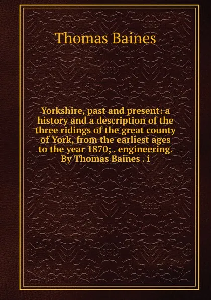 Обложка книги Yorkshire, past and present: a history and a description of the three ridings of the great county of York, from the earliest ages to the year 1870; . engineering. By Thomas Baines . i, Thomas Baines