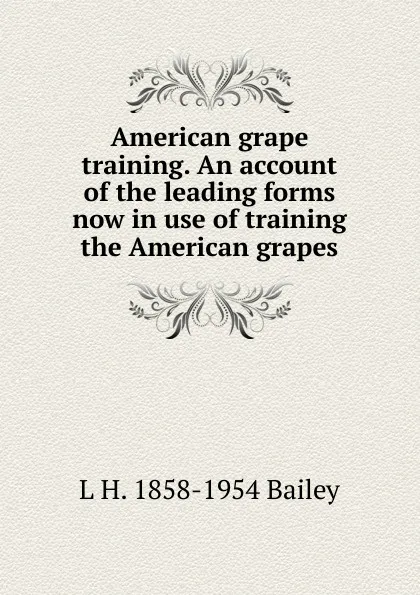 Обложка книги American grape training. An account of the leading forms now in use of training the American grapes, L H. 1858-1954 Bailey