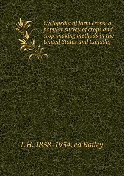 Обложка книги Cyclopedia of farm crops, a popular survey of crops and crop-making methods in the United States and Canada;, L H. 1858-1954. ed Bailey