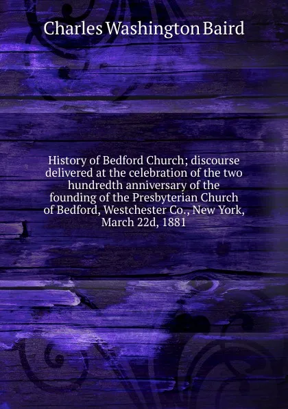 Обложка книги History of Bedford Church; discourse delivered at the celebration of the two hundredth anniversary of the founding of the Presbyterian Church of Bedford, Westchester Co., New York, March 22d, 1881, Charles Washington Baird