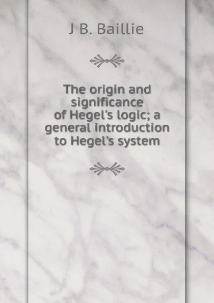 Обложка книги The origin and significance of Hegel.s logic; a general introduction to Hegel.s system, J B. Baillie