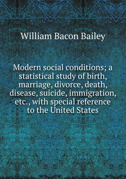 Обложка книги Modern social conditions; a statistical study of birth, marriage, divorce, death, disease, suicide, immigration, etc., with special reference to the United States, William Bacon Bailey