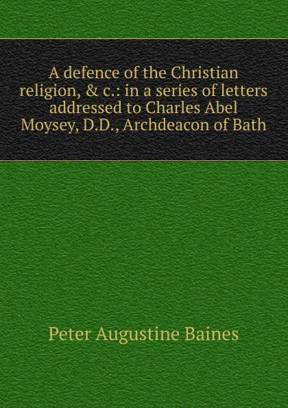 Обложка книги A defence of the Christian religion, . c.: in a series of letters addressed to Charles Abel Moysey, D.D., Archdeacon of Bath, Peter Augustine Baines