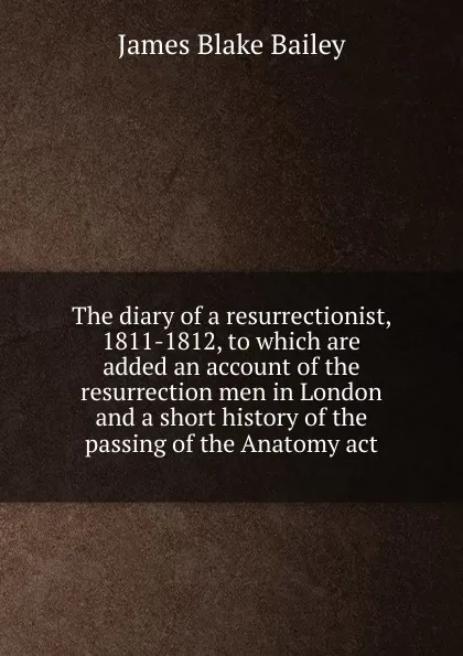 Обложка книги The diary of a resurrectionist, 1811-1812, to which are added an account of the resurrection men in London and a short history of the passing of the Anatomy act, James Blake Bailey