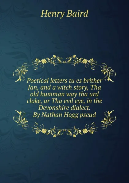 Обложка книги Poetical letters tu es brither Jan, and a witch story, Tha old humman way tha urd cloke, ur Tha evil eye, in the Devonshire dialect. By Nathan Hogg pseud., Henry Baird