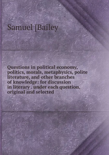 Обложка книги Questions in political economy, politics, morals, metaphysics, polite literature, and other branches of knowledge: for discussion in literary . under each question, original and selected, Samuel [Bailey