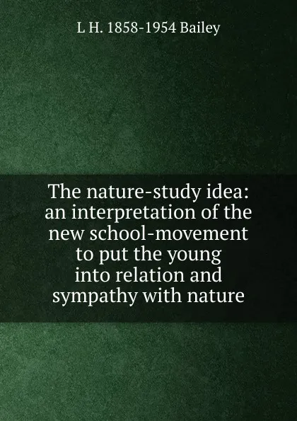 Обложка книги The nature-study idea: an interpretation of the new school-movement to put the young into relation and sympathy with nature, L H. 1858-1954 Bailey