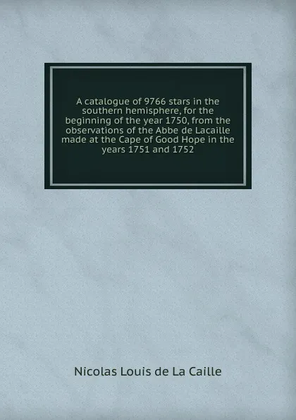 Обложка книги A catalogue of 9766 stars in the southern hemisphere, for the beginning of the year 1750, from the observations of the Abbe de Lacaille made at the Cape of Good Hope in the years 1751 and 1752, Nicolas Louis de La Caille