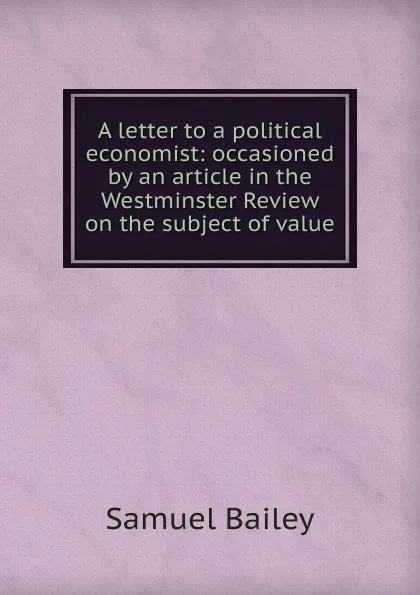 Обложка книги A letter to a political economist: occasioned by an article in the Westminster Review on the subject of value, Samuel Bailey