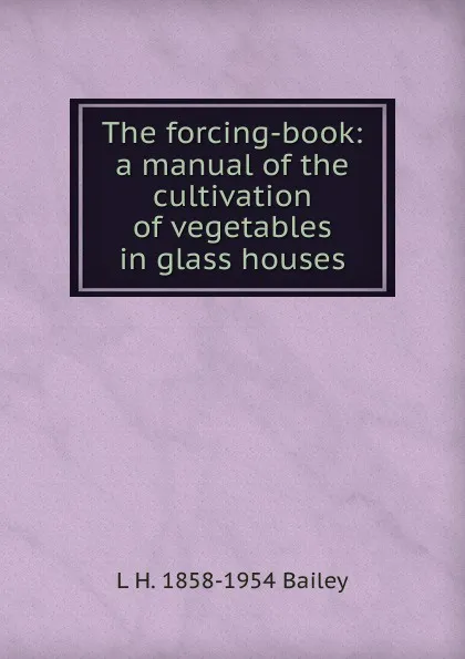 Обложка книги The forcing-book: a manual of the cultivation of vegetables in glass houses, L H. 1858-1954 Bailey