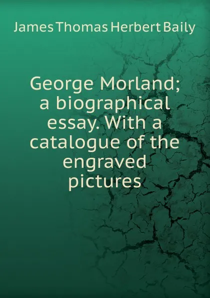 Обложка книги George Morland; a biographical essay. With a catalogue of the engraved pictures, James Thomas Herbert Baily