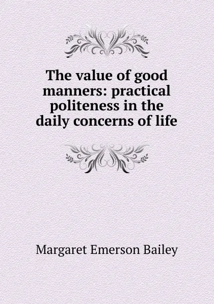 Обложка книги The value of good manners: practical politeness in the daily concerns of life, Margaret Emerson Bailey