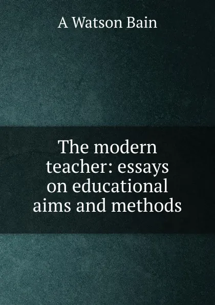 Обложка книги The modern teacher: essays on educational aims and methods, A Watson Bain