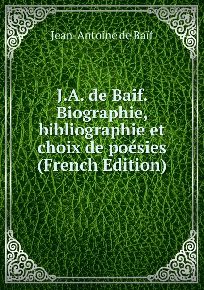 Обложка книги J.A. de Baif. Biographie, bibliographie et choix de poesies (French Edition), Jean-Antoine de Baif