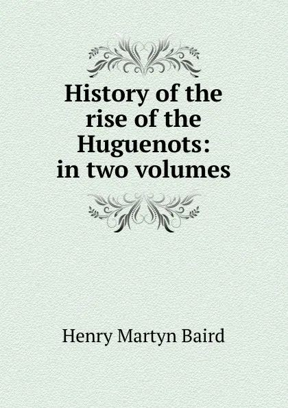 Обложка книги History of the rise of the Huguenots: in two volumes, Henry Martyn Baird