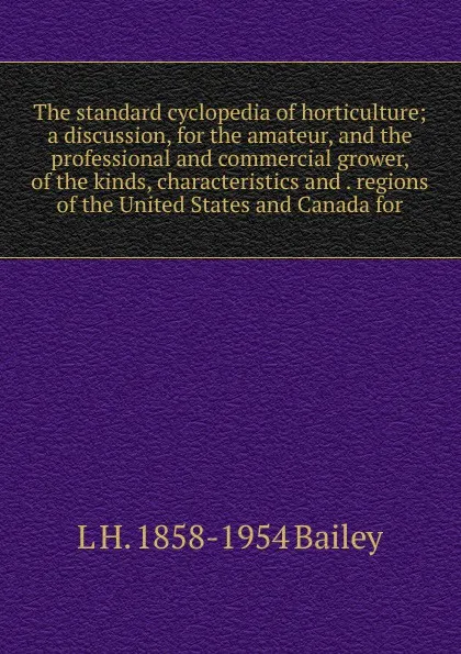 Обложка книги The standard cyclopedia of horticulture; a discussion, for the amateur, and the professional and commercial grower, of the kinds, characteristics and . regions of the United States and Canada for, L H. 1858-1954 Bailey