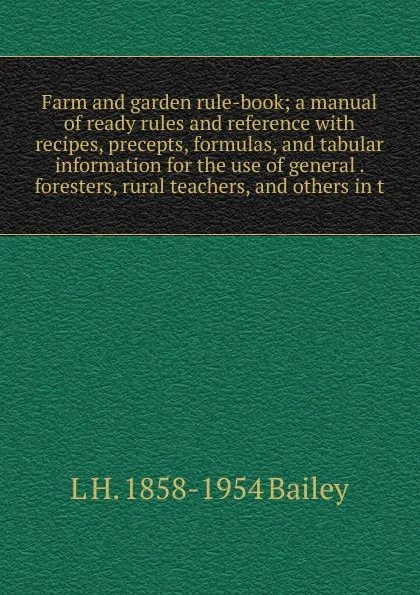 Обложка книги Farm and garden rule-book; a manual of ready rules and reference with recipes, precepts, formulas, and tabular information for the use of general . foresters, rural teachers, and others in t, L H. 1858-1954 Bailey