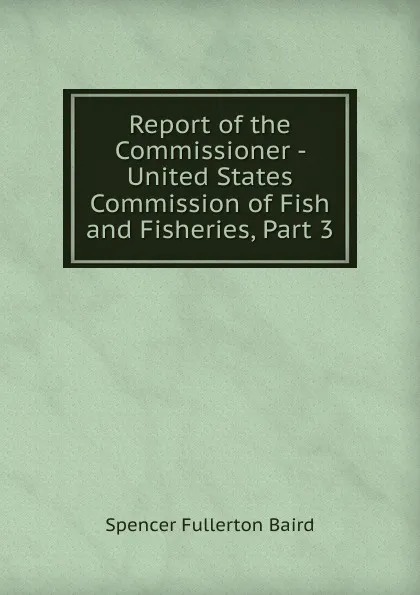 Обложка книги Report of the Commissioner - United States Commission of Fish and Fisheries, Part 3, Spencer Fullerton Baird