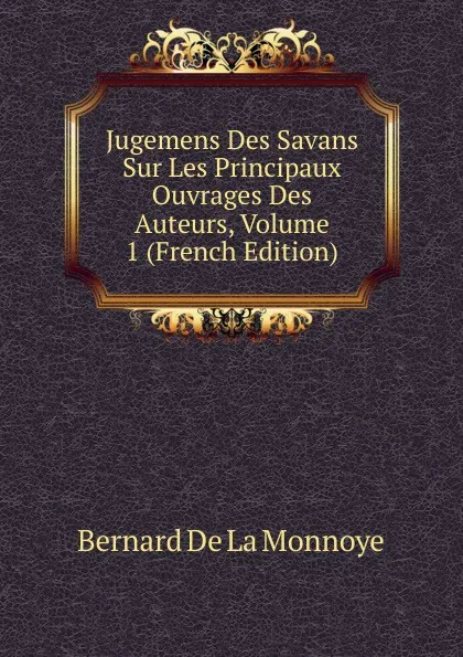 Обложка книги Jugemens Des Savans Sur Les Principaux Ouvrages Des Auteurs, Volume 1 (French Edition), Bernard de La Monnoye