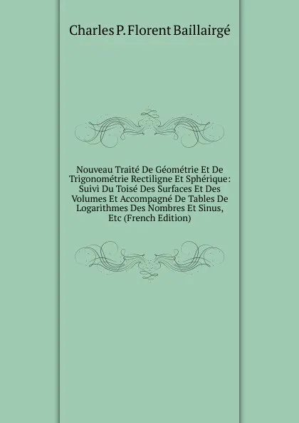 Обложка книги Nouveau Traite De Geometrie Et De Trigonometrie Rectiligne Et Spherique: Suivi Du Toise Des Surfaces Et Des Volumes Et Accompagne De Tables De Logarithmes Des Nombres Et Sinus, Etc (French Edition), Charles P. Florent Baillairgé