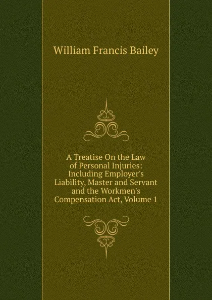 Обложка книги A Treatise On the Law of Personal Injuries: Including Employer.s Liability, Master and Servant and the Workmen.s Compensation Act, Volume 1, William Francis Bailey