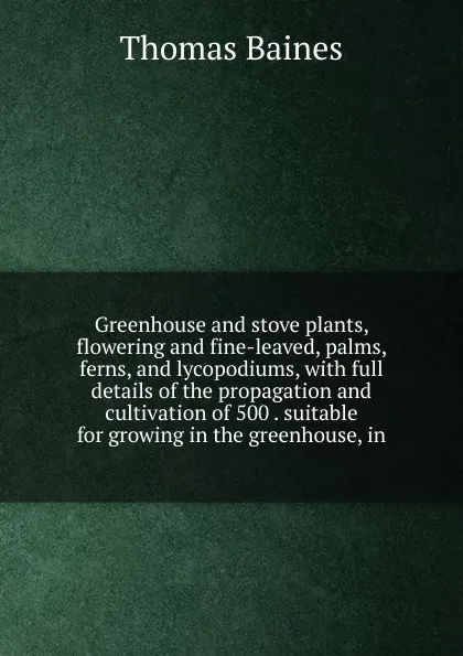 Обложка книги Greenhouse and stove plants, flowering and fine-leaved, palms, ferns, and lycopodiums, with full details of the propagation and cultivation of 500 . suitable for growing in the greenhouse, in, Thomas Baines