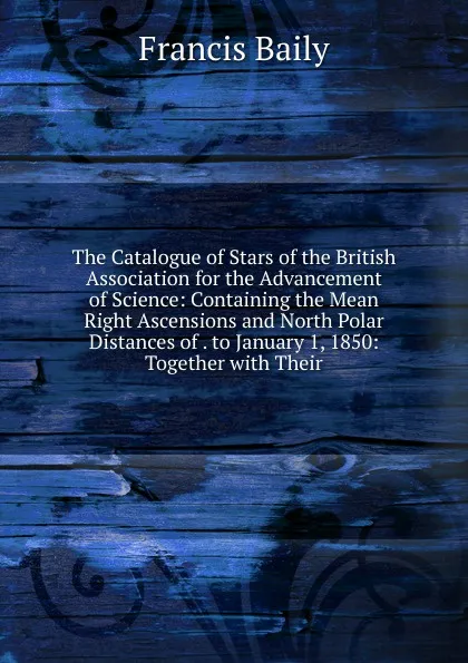 Обложка книги The Catalogue of Stars of the British Association for the Advancement of Science: Containing the Mean Right Ascensions and North Polar Distances of . to January 1, 1850: Together with Their, Francis Baily