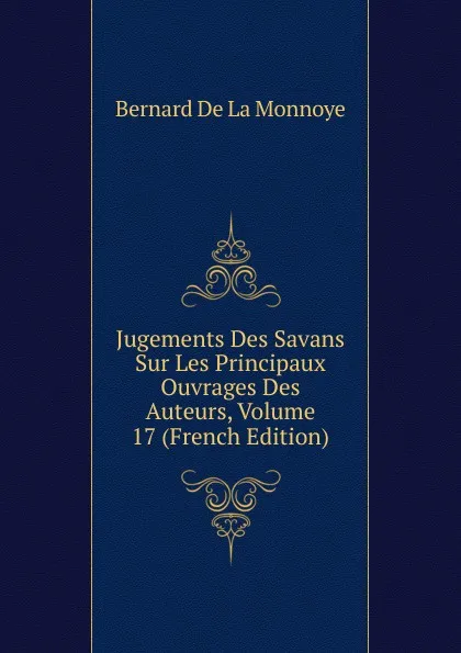 Обложка книги Jugements Des Savans Sur Les Principaux Ouvrages Des Auteurs, Volume 17 (French Edition), Bernard de La Monnoye