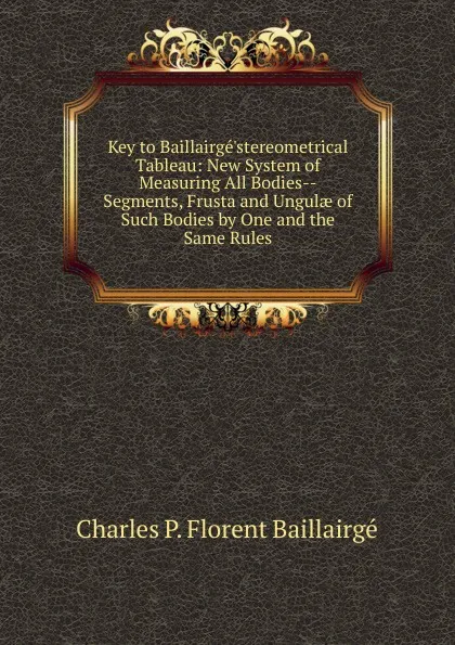 Обложка книги Key to Baillairge.stereometrical Tableau: New System of Measuring All Bodies--Segments, Frusta and Ungulae of Such Bodies by One and the Same Rules., Charles P. Florent Baillairgé