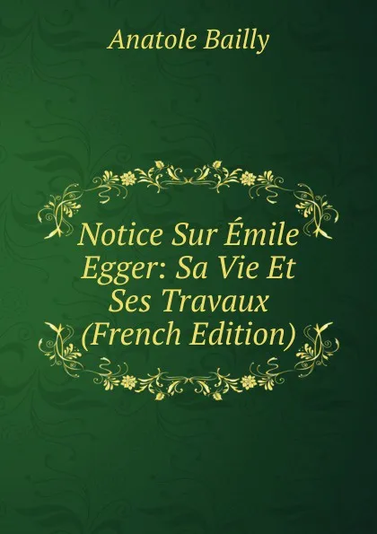 Обложка книги Notice Sur Emile Egger: Sa Vie Et Ses Travaux (French Edition), Anatole Bailly