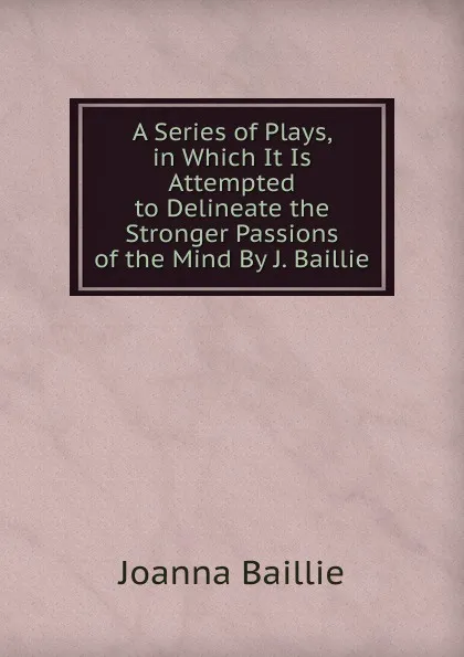 Обложка книги A Series of Plays, in Which It Is Attempted to Delineate the Stronger Passions of the Mind By J. Baillie, Joanna Baillie