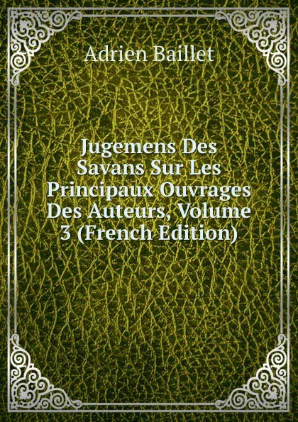 Обложка книги Jugemens Des Savans Sur Les Principaux Ouvrages Des Auteurs, Volume 3 (French Edition), Adrien Baillet