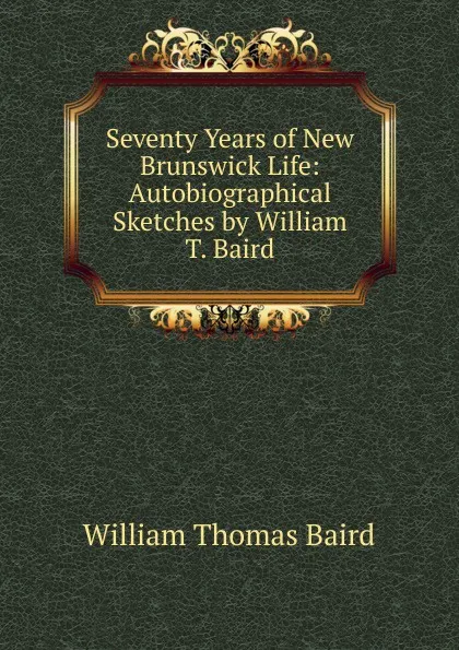 Обложка книги Seventy Years of New Brunswick Life: Autobiographical Sketches by William T. Baird, William Thomas Baird