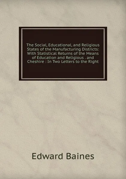 Обложка книги The Social, Educational, and Religious States of the Manufacturing Districts: With Statistical Returns of the Means of Education and Religious . and Cheshire : In Two Letters to the Right, Edward Baines