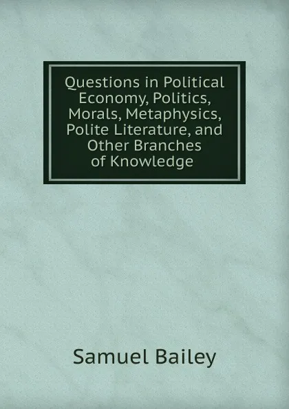 Обложка книги Questions in Political Economy, Politics, Morals, Metaphysics, Polite Literature, and Other Branches of Knowledge ., Samuel Bailey