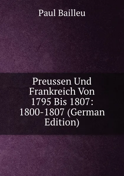 Обложка книги Preussen Und Frankreich Von 1795 Bis 1807: 1800-1807 (German Edition), Paul Bailleu