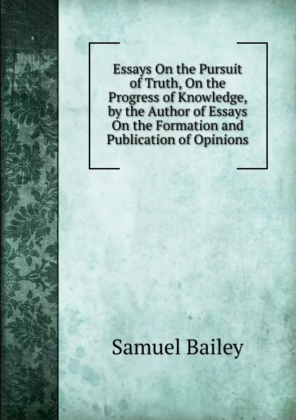 Обложка книги Essays On the Pursuit of Truth, On the Progress of Knowledge, by the Author of Essays On the Formation and Publication of Opinions, Samuel Bailey