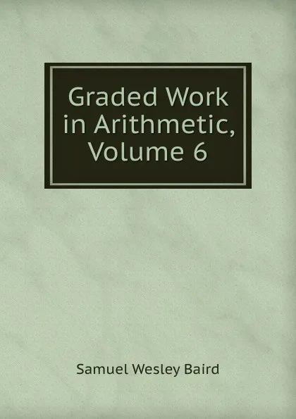 Обложка книги Graded Work in Arithmetic, Volume 6, Samuel Wesley Baird