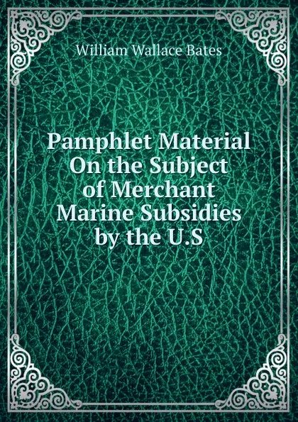 Обложка книги Pamphlet Material On the Subject of Merchant Marine Subsidies by the U.S., William Wallace Bates