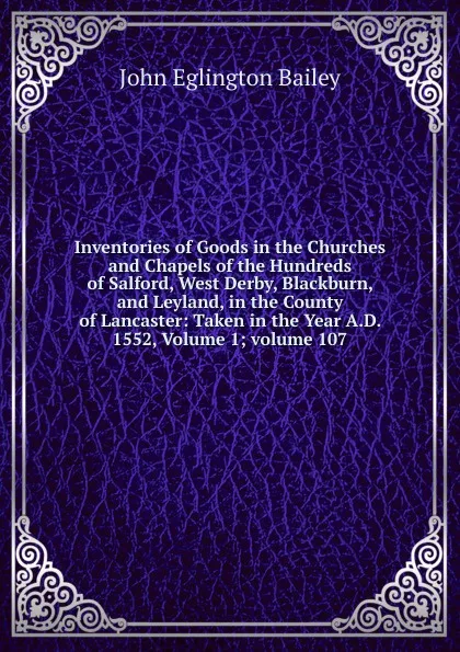 Обложка книги Inventories of Goods in the Churches and Chapels of the Hundreds of Salford, West Derby, Blackburn, and Leyland, in the County of Lancaster: Taken in the Year A.D. 1552, Volume 1;.volume 107, John Eglington Bailey