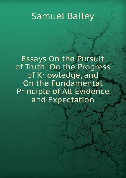 Обложка книги Essays On the Pursuit of Truth: On the Progress of Knowledge, and On the Fundamental Principle of All Evidence and Expectation, Samuel Bailey