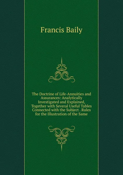 Обложка книги The Doctrine of Life-Annuities and Assurances: Analytically Investigated and Explained, Together with Several Useful Tables Connected with the Subject . Rules for the Illustration of the Same, Francis Baily