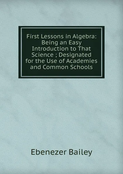 Обложка книги First Lessons in Algebra: Being an Easy Introduction to That Science ; Designated for the Use of Academies and Common Schools, Ebenezer Bailey