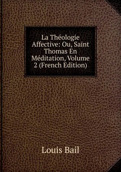 Обложка книги La Theologie Affective: Ou, Saint Thomas En Meditation, Volume 2 (French Edition), Louis Bail