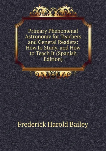 Обложка книги Primary Phenomenal Astronomy for Teachers and General Readers: How to Study, and How to Teach It (Spanish Edition), Frederick Harold Bailey